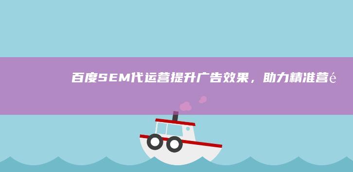 百度SEM代运营：提升广告效果，助力精准营销